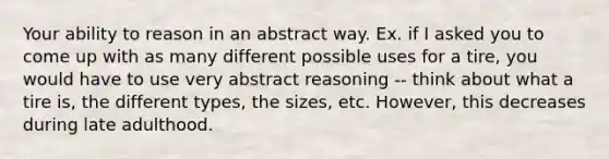 Your ability to reason in an abstract way. Ex. if I asked you to come up with as many different possible uses for a tire, you would have to use very abstract reasoning -- think about what a tire is, the different types, the sizes, etc. However, this decreases during late adulthood.