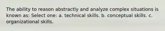 The ability to reason abstractly and analyze complex situations is known as: Select one: a. technical skills. b. conceptual skills. c. organizational skills.