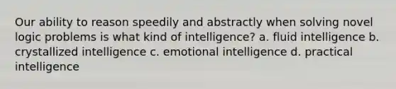 Our ability to reason speedily and abstractly when solving novel logic problems is what kind of intelligence? a. fluid intelligence b. crystallized intelligence c. emotional intelligence d. practical intelligence