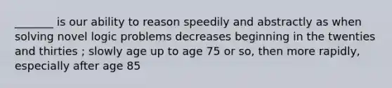 _______ is our ability to reason speedily and abstractly as when solving novel logic problems decreases beginning in the twenties and thirties ; slowly age up to age 75 or so, then more rapidly, especially after age 85