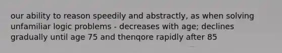 our ability to reason speedily and abstractly, as when solving unfamiliar logic problems - decreases with age; declines gradually until age 75 and thenqore rapidly after 85