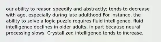 our ability to reason speedily and abstractly; tends to decrease with age, especially during late adulthood For instance, the ability to solve a logic puzzle requires fluid intelligence. fluid intelligence declines in older adults, in part because neural processing slows. Crystallized intelligence tends to increase.