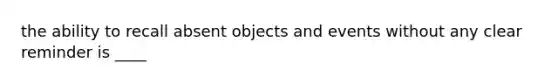 the ability to recall absent objects and events without any clear reminder is ____