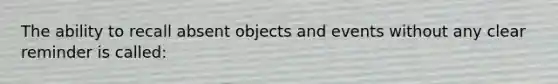 The ability to recall absent objects and events without any clear reminder is called: