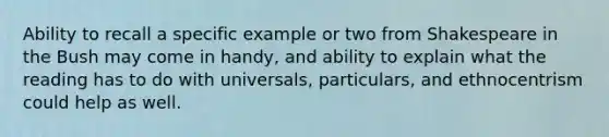 Ability to recall a specific example or two from Shakespeare in the Bush may come in handy, and ability to explain what the reading has to do with universals, particulars, and ethnocentrism could help as well.