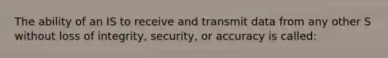 The ability of an IS to receive and transmit data from any other S without loss of integrity, security, or accuracy is called: