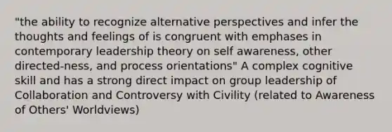 "the ability to recognize alternative perspectives and infer the thoughts and feelings of is congruent with emphases in contemporary leadership theory on self awareness, other directed-ness, and process orientations" A complex cognitive skill and has a strong direct impact on group leadership of Collaboration and Controversy with Civility (related to Awareness of Others' Worldviews)