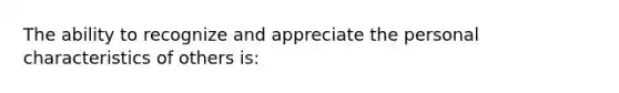 The ability to recognize and appreciate the personal characteristics of others is: