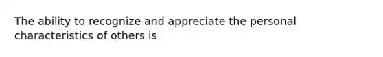 The ability to recognize and appreciate the personal characteristics of others is