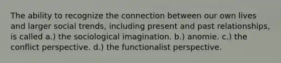 The ability to recognize the connection between our own lives and larger social trends, including present and past relationships, is called a.) the sociological imagination. b.) anomie. c.) the conflict perspective. d.) the functionalist perspective.