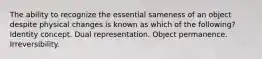 The ability to recognize the essential sameness of an object despite physical changes is known as which of the following? Identity concept. Dual representation. Object permanence. Irreversibility.