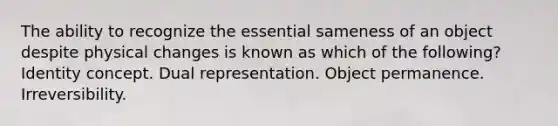 The ability to recognize the essential sameness of an object despite physical changes is known as which of the following? Identity concept. Dual representation. Object permanence. Irreversibility.