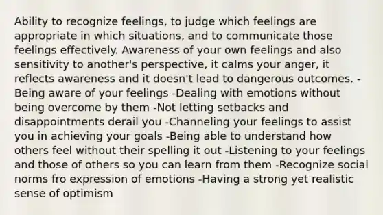 Ability to recognize feelings, to judge which feelings are appropriate in which situations, and to communicate those feelings effectively. Awareness of your own feelings and also sensitivity to another's perspective, it calms your anger, it reflects awareness and it doesn't lead to dangerous outcomes. -Being aware of your feelings -Dealing with emotions without being overcome by them -Not letting setbacks and disappointments derail you -Channeling your feelings to assist you in achieving your goals -Being able to understand how others feel without their spelling it out -Listening to your feelings and those of others so you can learn from them -Recognize social norms fro expression of emotions -Having a strong yet realistic sense of optimism