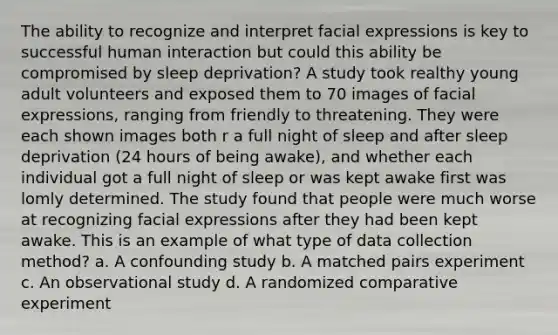 The ability to recognize and interpret facial expressions is key to successful human interaction but could this ability be compromised by sleep deprivation? A study took realthy young adult volunteers and exposed them to 70 images of facial expressions, ranging from friendly to threatening. They were each shown images both r a full night of sleep and after sleep deprivation (24 hours of being awake), and whether each individual got a full night of sleep or was kept awake first was lomly determined. The study found that people were much worse at recognizing facial expressions after they had been kept awake. This is an example of what type of data collection method? a. A confounding study b. A matched pairs experiment c. An observational study d. A randomized comparative experiment