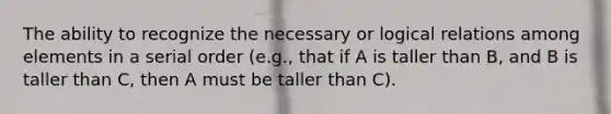 The ability to recognize the necessary or logical relations among elements in a serial order (e.g., that if A is taller than B, and B is taller than C, then A must be taller than C).