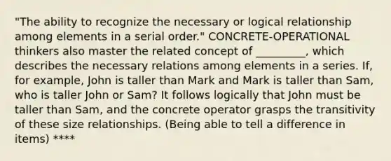 "The ability to recognize the necessary or logical relationship among elements in a serial order." CONCRETE-OPERATIONAL thinkers also master the related concept of _________, which describes the necessary relations among elements in a series. If, for example, John is taller than Mark and Mark is taller than Sam, who is taller John or Sam? It follows logically that John must be taller than Sam, and the concrete operator grasps the transitivity of these size relationships. (Being able to tell a difference in items) ****