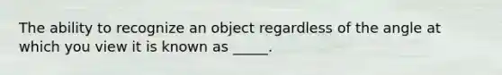 The ability to recognize an object regardless of the angle at which you view it is known as _____.