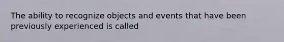 The ability to recognize objects and events that have been previously experienced is called