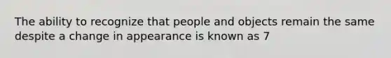 The ability to recognize that people and objects remain the same despite a change in appearance is known as 7