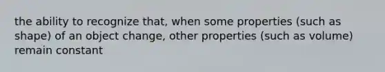 the ability to recognize that, when some properties (such as shape) of an object change, other properties (such as volume) remain constant