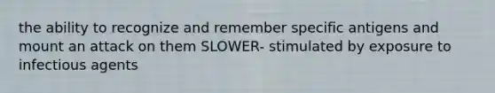 the ability to recognize and remember specific antigens and mount an attack on them SLOWER- stimulated by exposure to infectious agents