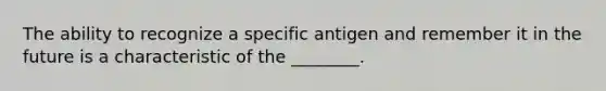 The ability to recognize a specific antigen and remember it in the future is a characteristic of the ________.