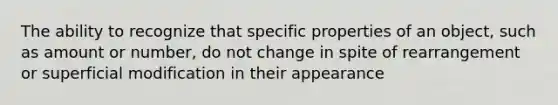 The ability to recognize that specific properties of an object, such as amount or number, do not change in spite of rearrangement or superficial modification in their appearance