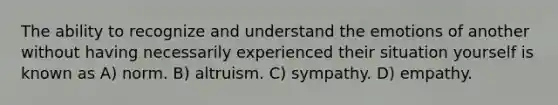 The ability to recognize and understand the emotions of another without having necessarily experienced their situation yourself is known as A) norm. B) altruism. C) sympathy. D) empathy.