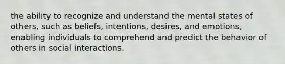 the ability to recognize and understand the mental states of others, such as beliefs, intentions, desires, and emotions, enabling individuals to comprehend and predict the behavior of others in social interactions.