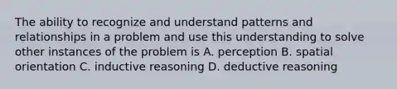 The ability to recognize and understand patterns and relationships in a problem and use this understanding to solve other instances of the problem is A. perception B. spatial orientation C. inductive reasoning D. deductive reasoning