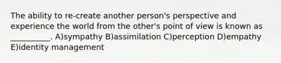 The ability to re-create another person's perspective and experience the world from the other's point of view is known as __________. A)sympathy B)assimilation C)perception D)empathy E)identity management