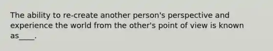 The ability to re-create another person's perspective and experience the world from the other's point of view is known as____.