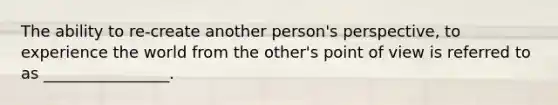 The ability to re-create another person's perspective, to experience the world from the other's point of view is referred to as ________________.