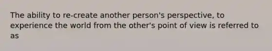 The ability to re-create another person's perspective, to experience the world from the other's point of view is referred to as