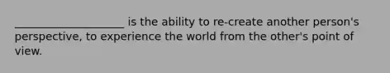 ____________________ is the ability to re-create another person's perspective, to experience the world from the other's point of view.