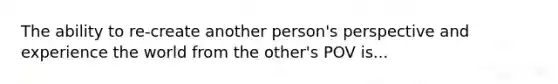 The ability to re-create another person's perspective and experience the world from the other's POV is...