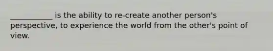 ___________ is the ability to re-create another person's perspective, to experience the world from the other's point of view.