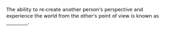 The ability to re-create another person's perspective and experience the world from the other's point of view is known as _________.
