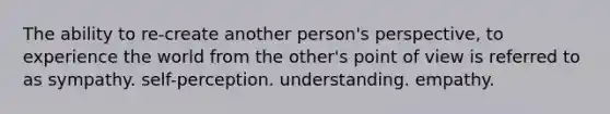 The ability to re-create another person's perspective, to experience the world from the other's point of view is referred to as sympathy. self-perception. understanding. empathy.