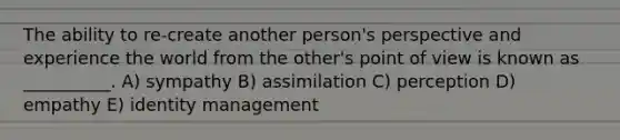 The ability to re-create another person's perspective and experience the world from the other's point of view is known as __________. A) sympathy B) assimilation C) perception D) empathy E) identity management