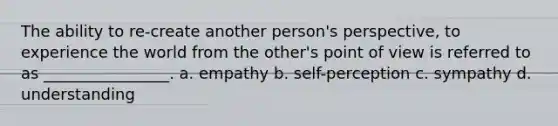 The ability to re-create another person's perspective, to experience the world from the other's point of view is referred to as ________________. a. empathy b. self-perception c. sympathy d. understanding