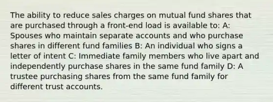 The ability to reduce sales charges on mutual fund shares that are purchased through a front-end load is available to: A: Spouses who maintain separate accounts and who purchase shares in different fund families B: An individual who signs a letter of intent C: Immediate family members who live apart and independently purchase shares in the same fund family D: A trustee purchasing shares from the same fund family for different trust accounts.