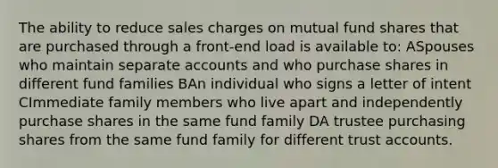 The ability to reduce sales charges on mutual fund shares that are purchased through a front-end load is available to: ASpouses who maintain separate accounts and who purchase shares in different fund families BAn individual who signs a letter of intent CImmediate family members who live apart and independently purchase shares in the same fund family DA trustee purchasing shares from the same fund family for different trust accounts.