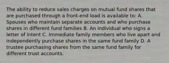 The ability to reduce sales charges on mutual fund shares that are purchased through a front-end load is available to: A. Spouses who maintain separate accounts and who purchase shares in different fund families B. An individual who signs a letter of intent C. Immediate family members who live apart and independently purchase shares in the same fund family D. A trustee purchasing shares from the same fund family for different trust accounts.