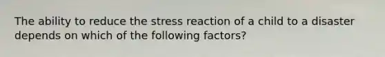 The ability to reduce the stress reaction of a child to a disaster depends on which of the following factors?