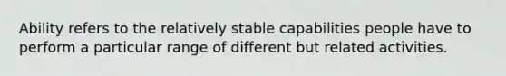 Ability refers to the relatively stable capabilities people have to perform a particular range of different but related activities.