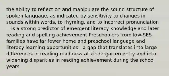 the ability to reflect on and manipulate the sound structure of spoken language, as indicated by sensitivity to changes in sounds within words, to rhyming, and to incorrect pronunciation—is a strong predictor of emergent literacy knowledge and later reading and spelling achievement Preschoolers from low-SES families have far fewer home and preschool language and literacy learning opportunities—a gap that translates into large differences in reading readiness at kindergarten entry and into widening disparities in reading achievement during the school years