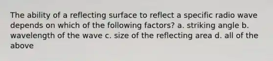 The ability of a reflecting surface to reflect a specific radio wave depends on which of the following factors? a. striking angle b. wavelength of the wave c. size of the reflecting area d. all of the above