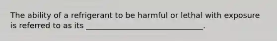 The ability of a refrigerant to be harmful or lethal with exposure is referred to as its ______________________________.
