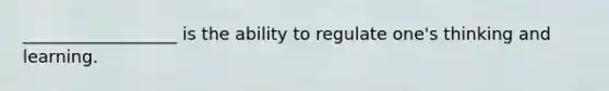 __________________ is the ability to regulate one's thinking and learning.